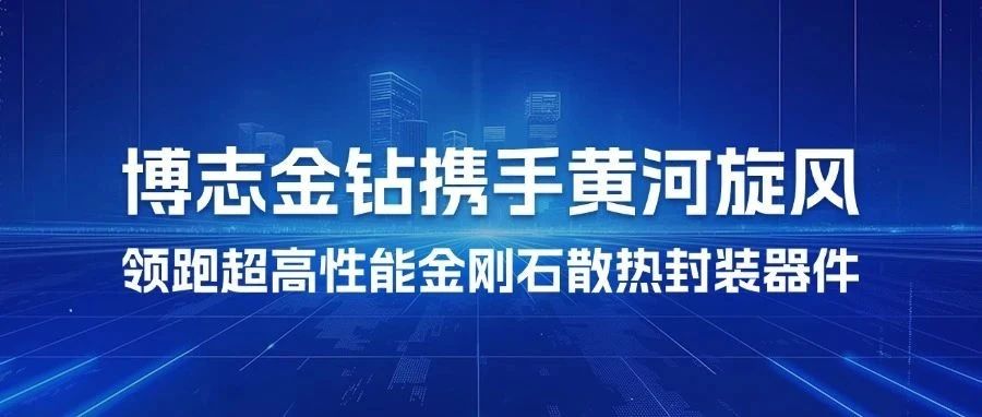 重磅官宣｜博志金钻携手黄河旋风，领跑超高性能金刚石散热封装器件